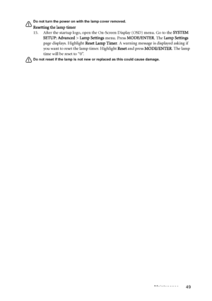 Page 49Maintenance 49
Do not turn the power on with the lamp cover removed. 
Resetting the lamp timer
15. After the startup logo, open the On-Screen Display (OSD) menu. Go to the SYSTEM 
SETUP: Advanced > Lamp Settings menu. Press MODE/ENTER. The Lamp Settings 
page displays. Highlight Reset Lamp Timer. A warning message is displayed asking if 
you want to reset the lamp timer. Highlight Reset and press MODE/ENTER. The lamp 
time will be reset to “0”.
Do not reset if the lamp is not new or replaced as this...