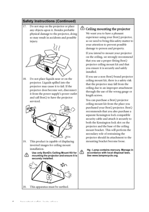 Page 6Important safety instructions 6
Safety Instructions (Continued)
17. Do not step on the projector or place 
any objects upon it. Besides probable 
physical damage to the projector, doing 
so may result in accidents and possible 
injury.
18. Do not place liquids near or on the 
projector. Liquids spilled into the 
projector may cause it to fail. If the 
projector does become wet, disconnect 
it from the power supplys power outlet 
and call BenQ to have the projector 
serviced.
19. This product is capable...