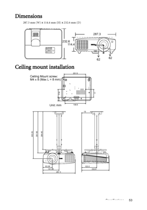 Page 53Specifications 53
Dimensions
287.3 mm (W) x 114.4 mm (H) x 232.6 mm (D)
Ceiling mount installation
287.3
232.6
114.4
6262
445.95
397.90
364.40
83.38
141.88
232.6 123.0 78
287.3
207.6
77
76.5
34.5
199.6
Ceiling Mount screw: 
M4 x 8 (Max L = 8 mm)
Unit: mm
Downloaded From projector-manual.com BenQ Manuals 