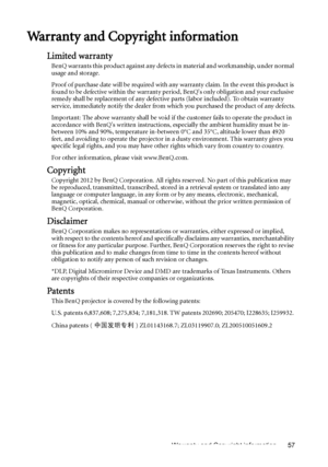 Page 57Warranty and Copyright information 57
Warranty and Copyright information
Limited warranty
BenQ warrants this product against any defects in material and workmanship, under normal 
usage and storage.
Proof of purchase date will be required with any warranty claim. In the event this product is 
found to be defective within the warranty period, BenQs only obligation and your exclusive 
remedy shall be replacement of any defective parts (labor included). To obtain warranty 
service, immediately notify the...