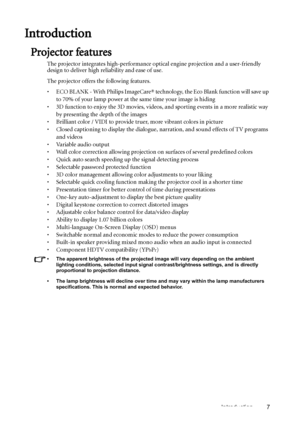 Page 7Introduction 7
Introduction
Projector features
The projector integrates high-performance optical engine projection and a user-friendly 
design to deliver high reliability and ease of use.
The projector offers the following features.
•  ECO BLANK - With Philips ImageCare® technology, the Eco Blank function will save up 
to 70% of your lamp power at the same time your image is hiding
•  3D function to enjoy the 3D movies, videos, and sporting events in a more realistic way 
by presenting the depth of the...