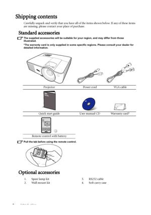 Page 8Introduction 8
Shipping contents
Carefully unpack and verify that you have all of the items shown below. If any of these items 
are missing, please contact your place of purchase.
Standard accessories
The supplied accessories will be suitable for your region, and may differ from those 
illustrated.
*The warranty card is only supplied in some specific regions. Please consult your dealer for 
detailed information.
Pull the tab before using the remote control.
Optional accessories
Projector Power cord VGA...