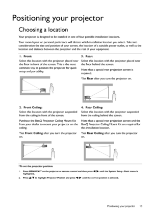 Page 13  13
  Positioning your projector
Positioning your projector
Choosing a location
Your projector is designed to be installed in one of four possible installation locations.
Your room layout or personal preference will dictate which installation location you select. Take into 
consideration the size and position of your screen, the location of a suitable power outlet, as well as the 
location and distance between the projector and the rest of your equipment.
*To set the projector position:
1. Press...