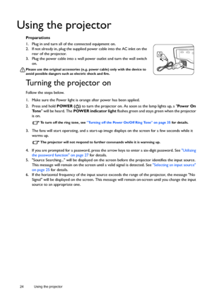 Page 2424 Using the projector  
Using the projector
Preparations
1. Plug in and turn all of the connected equipment on.
2. If not already in, plug the supplied power cable into the AC inlet on the 
rear of the projector. 
3. Plug the power cable into a wall power outlet and turn the wall switch 
on.
Please use the original accessories (e.g. power cable) only with the device to 
avoid possible dangers such as electric shock and fire.
Turning the projector on
Follow the steps below.
1. Make sure the Power light...