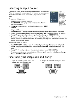 Page 25  25
  Using the projector
Selecting an input source
The projector can be connected to multiple equipment at the same time. 
When the projector is first turned on, it will attempt to reconnect with 
the input source which was in use when the projector was last shut 
down.
To select the video source:
•  Using the remote control or projector
1. Press SOURCE on the projector or remote control. A source 
selection bar displays. 
2. Press / until your desired signal is selected and press MODE/
ENTER.
•  Using...