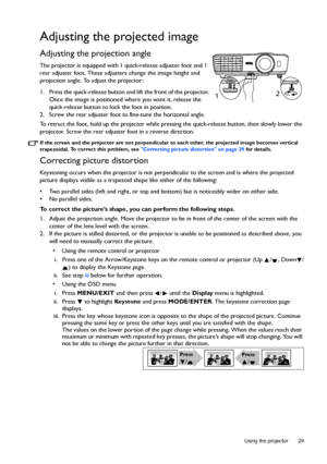 Page 29  29
  Using the projector
Adjusting the projected image
Adjusting the projection angle 
The projector is equipped with 1 quick-release adjuster foot and 1 
rear adjuster foot. These adjusters change the image height and 
projection angle. To adjust the projector:
1. Press the quick-release button and lift the front of the projector. 
Once the image is positioned where you want it, release the 
quick-release button to lock the foot in position.
2. Screw the rear adjuster foot to fine-tune the horizontal...