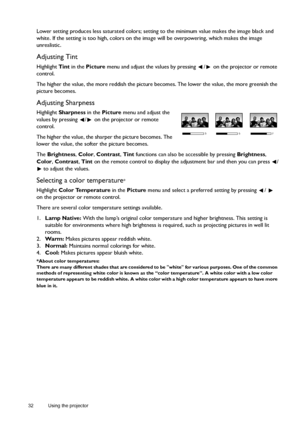 Page 3232 Using the projector  
Lower setting produces less saturated colors; setting to the minimum value makes the image black and 
white. If the setting is too high, colors on the image will be overpowering, which makes the image 
unrealistic.
Adjusting Tint
Highlight Tint in the Picture menu and adjust the values by pressing  /  on the projector or remote 
control.
The higher the value, the more reddish the picture becomes. The lower the value, the more greenish the 
picture becomes.
Adjusting Sharpness...