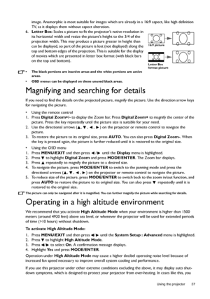 Page 37  37
  Using the projector
image. Anamorphic is most suitable for images which are already in a 16:9 aspect, like high definition 
TV, as it displays them without aspect alteration.
6.Letter Box: Scales a picture to fit the projector’s native resolution in 
its horizontal width and resize the picture’s height to the 3/4 of the 
projection width. This may produce a picture greater in height than 
can be displayed, so part of the picture is lost (not displayed) along the 
top and bottom edges of the...