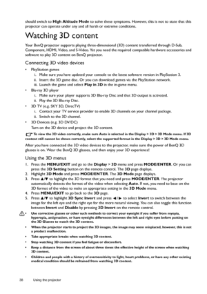 Page 3838 Using the projector  
should switch to High Altitude Mode to solve these symptoms. However, this is not to state that this 
projector can operate under any and all harsh or extreme conditions.
Watching 3D content
Your BenQ projector supports playing three-dimensional (3D) content transferred through D-Sub, 
Component, HDMI, Video, and S-Video. Yet you need the required compatible hardware accessories and 
software to play 3D content on BenQ projector.
Connecting 3D video devices
• PlayStation games
i....