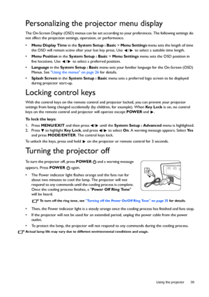 Page 39  39
  Using the projector
Personalizing the projector menu display
The On-Screen Display (OSD) menus can be set according to your preferences. The following settings do 
not affect the projection settings, operation, or performance. 
• Menu Display Time in the System Setup : Basic > Menu Settings menu sets the length of time 
the OSD will remain active after your last key press. Use  /  to select a suitable time length.
• Menu Position in the System Setup : Basic > Menu Settings menu sets the OSD...