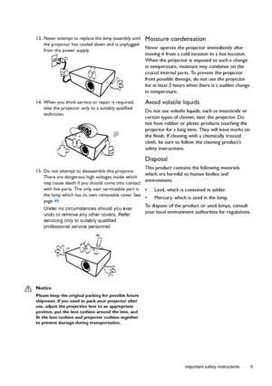 Page 5  5
  Important safety instructions
13. Never attempt to replace the lamp assembly until 
the projector has cooled down and is unplugged 
from the power supply. 
14. When you think service or repair is required, 
take the projector only to a suitably qualified 
technician.
15. Do not attempt to disassemble this projector. 
There are dangerous high voltages inside which 
may cause death if you should come into contact 
with live parts. The only user serviceable part is 
the lamp which has its own...