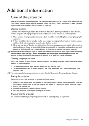 Page 47  47
  Using the projector
Additional information
Care of the projector
Your projector needs little maintenance. The only thing you have to do on a regular basis is keep the lens 
clean. Never remove any parts of the projector except the lamp. Contact your dealer or local customer 
service center if the projector fails to operate as expected.
Cleaning the lens
Clean the lens whenever you notice dirt or dust on the surface. Before you attempt to clean the lens, 
turn the projector off, unplug the power...