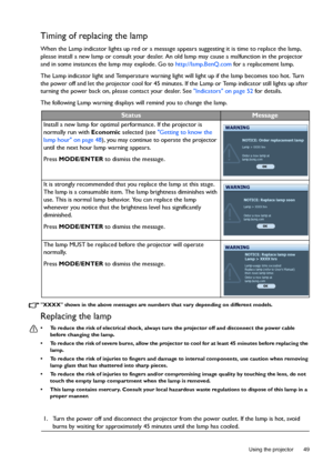 Page 49  49
  Using the projector
Timing of replacing the lamp
When the Lamp indicator lights up red or a message appears suggesting it is time to replace the lamp, 
please install a new lamp or consult your dealer. An old lamp may cause a malfunction in the projector 
and in some instances the lamp may explode. Go to http://lamp.BenQ.com for a replacement lamp.
The Lamp indicator light and Temperature warning light will light up if the lamp becomes too hot. Turn 
the power off and let the projector cool for 45...