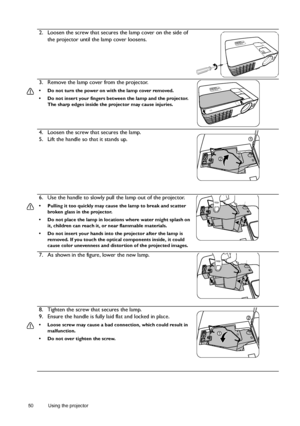 Page 5050 Using the projector  
2. Loosen the screw that secures the lamp cover on the side of 
the projector until the lamp cover loosens.
3. Remove the lamp cover from the projector.
•  Do not turn the power on with the lamp cover removed.
•  Do not insert your fingers between the lamp and the projector. 
The sharp edges inside the projector may cause injuries.
4. Loosen the screw that secures the lamp.
5. Lift the handle so that it stands up.
6. Use the handle to slowly pull the lamp out of the projector.
•...