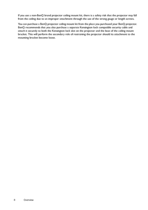 Page 88 Overview  
If you use a non-BenQ brand projector ceiling mount kit, there is a safety risk that the projector may fall 
from the ceiling due to an improper attachment through the use of the wrong gauge or length screws.
You can purchase a BenQ projector ceiling mount kit from the place you purchased your BenQ projector. 
BenQ recommends that you also purchase a separate Kensington lock compatible security cable and 
attach it securely to both the Kensington lock slot on the projector and the base of...