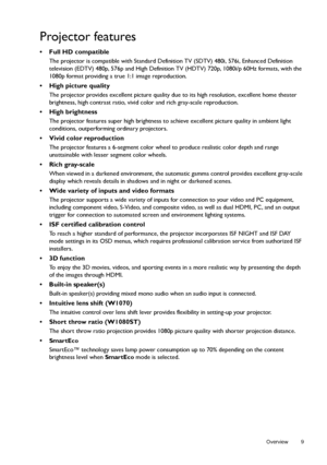Page 9  9
  Overview
Projector features
• Full HD compatible
The projector is compatible with Standard Definition TV (SDTV) 480i, 576i, Enhanced Definition 
television (EDTV) 480p, 576p and High Definition TV (HDTV) 720p, 1080i/p 60Hz formats, with the 
1080p format providing a true 1:1 image reproduction.
•  High picture quality
The projector provides excellent picture quality due to its high resolution, excellent home theater 
brightness, high contrast ratio, vivid color and rich gray-scale reproduction.
•...