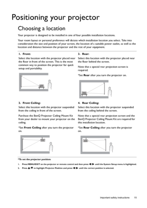 Page 15  15
  Important safety instructions
Positioning your projector
Choosing a location
Your projector is designed to be installed in one of four possible installation locations.
Your room layout or personal preference will dictate which installation location you select. Take into 
consideration the size and position of your screen, the location of a suitable power outlet, as well as the 
location and distance between the projector and the rest of your equipment.
*To set the projector position:
1. Press...