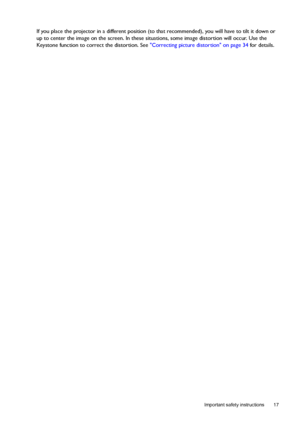 Page 17  17
  Important safety instructions
If you place the projector in a different position (to that recommended), you will have to tilt it down or 
up to center the image on the screen. In these situations, some image distortion will occur. Use the 
Keystone function to correct the distortion. See Correcting picture distortion on page 34 for details.
Downloaded From projector-manual.com BenQ Manuals 