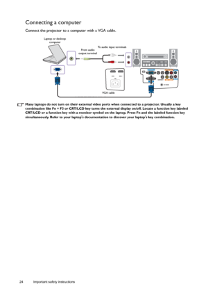 Page 2424 Important safety instructions  
Connecting a computer
Connect the projector to a computer with a VGA cable. 
Many laptops do not turn on their external video ports when connected to a projector. Usually a key 
combination like Fn + F3 or CRT/LCD key turns the external display on/off. Locate a function key labeled 
CRT/LCD or a function key with a monitor symbol on the laptop. Press Fn and the labeled function key 
simultaneously. Refer to your laptop
s documentation to discover your laptops key...