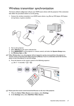 Page 27  27
  Important safety instructions
Wireless transmitter synchronization
The factory default configuration will pair your HDMI source device with the projector. If the connection 
fails, follow the procedures below to set the pairing.
1. Connect the wireless transmitter to an HDMI source device. (e.g. Blu-ray, DVD player, AV-R player, 
set top boxes, or games consoles)
2. Turn on the projector.
3. Select Wireless in the source selection bar.
4. Press MENU/EXIT on the projector or remote control, and...