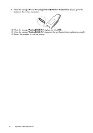 Page 2828 Important safety instructions  
9. When the message Please Press Registration Button on Transmitter displays, press the 
button on the wireless transmitter.
10. When the message Adding BENQ Tx displays, and select OK.
11. When the message Adding BENQ Tx disappears, the sync function has completed successfully. 
12. Restart the projector to reset the settings.
Downloaded From projector-manual.com BenQ Manuals 