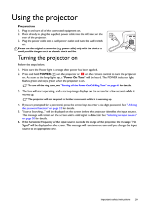 Page 29  29
  Important safety instructions
Using the projector
Preparations
1. Plug in and turn all of the connected equipment on.
2. If not already in, plug the supplied power cable into the AC inlet on the 
rear of the projector. 
3. Plug the power cable into a wall power outlet and turn the wall switch 
on.
Please use the original accessories (e.g. power cable) only with the device to 
avoid possible dangers such as electric shock and fire.
Turning the projector on
Follow the steps below.
1. Make sure the...