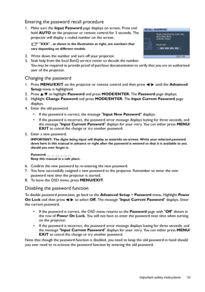 Page 33  33
  Important safety instructions
Entering the password recall procedure
1. Make sure the Input Password page displays on screen. Press and 
hold AUTO on the projector or remote control for 3 seconds. The 
projector will display a coded number on the screen.
XXX , as shown in the illustration at right, are numbers that 
vary depending on different models.
2. Write down the number and turn off your projector.
3. Seek help from the local BenQ service center to decode the number. 
You may be required to...