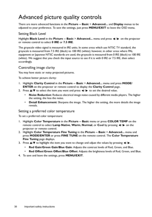 Page 3838 Important safety instructions  
Advanced picture quality controls
There are more advanced functions in the Picture -- Basic > Advanced... and Display menus to be 
adjusted to your preference. To save the settings, just press MENU/EXIT to leave the OSD menu.
Setting Black Level
Highlight Black Level in the Picture -- Basic > Advanced... menu and press  /  on the projector 
or remote control to select 0 IRE or 7.5 IRE.
The grayscale video signal is measured in IRE units. In some areas which use NTSC TV...