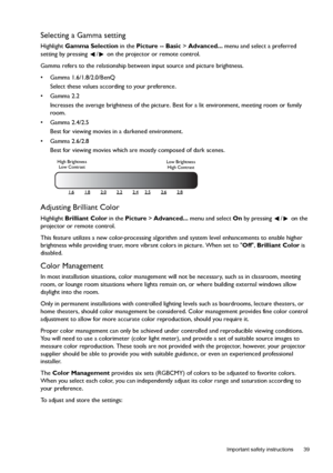 Page 39  39
  Important safety instructions
Selecting a Gamma setting
Highlight Gamma Selection in the Picture -- Basic > Advanced... menu and select a preferred 
setting by pressing  /  on the projector or remote control.
Gamma refers to the relationship between input source and picture brightness.
• Gamma 1.6/1.8/2.0/BenQ
Select these values according to your preference.
• Gamma 2.2
Increases the average brightness of the picture. Best for a lit environment, meeting room or family 
room.
• Gamma 2.4/2.5
Best...