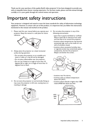 Page 5  5
  Important safety instructions
Thank you for your purchase of this quality BenQ video projector! It has been designed to provide you 
with an enjoyable home theater viewing experience. For the best results, please read this manual through 
carefully as it is your guide through the control menus and operation.
Important safety instructions
Your projector is designed and tested to meet the latest standards for safety of information technology 
equipment. However, to ensure safe use of this product, it...