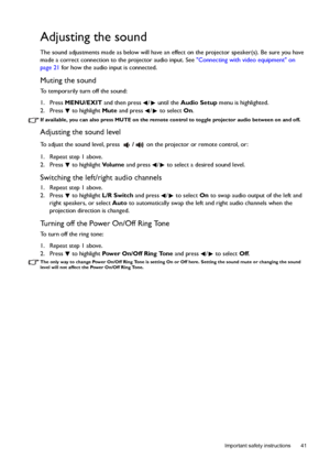 Page 41  41
  Important safety instructions
Adjusting the sound
The sound adjustments made as below will have an effect on the projector speaker(s). Be sure you have 
made a correct connection to the projector audio input. See Connecting with video equipment on 
page 21 for how the audio input is connected.
Muting the sound
To temporarily turn off the sound:
1. Press MENU/EXIT and then press  /  until the Audio Setup menu is highlighted.
2. Press  to highlight Mute and press  /  to select On.
If available, you...