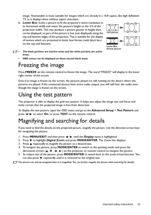 Page 43  43
  Important safety instructions
image. Anamorphic is most suitable for images which are already in a 16:9 aspect, like high definition 
TV, as it displays them without aspect alteration.
6.Letter Box: Scales a picture to fit the projector’s native resolution in 
its horizontal width and resize the picture’s height to the 3/4 of the 
projection width. This may produce a picture greater in height than 
can be displayed, so part of the picture is lost (not displayed) along the 
top and bottom edges of...