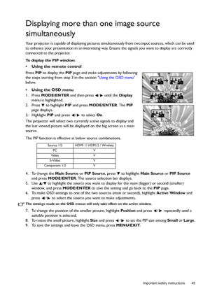 Page 45  45
  Important safety instructions
Displaying more than one image source 
simultaneously
Your projector is capable of displaying pictures simultaneously from two input sources, which can be used 
to enhance your presentation in an interesting way. Ensure the signals you want to display are correctly 
connected to the projector.
To display the PIP window:
•  Using the remote control
Press PIP to display the PIP page and make adjustments by following 
the steps starting from step 3 in the section Using...