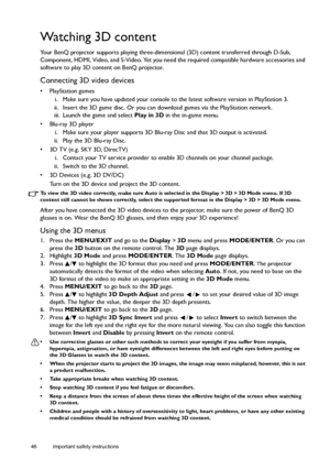 Page 4646 Important safety instructions  
Watching 3D content
Your BenQ projector supports playing three-dimensional (3D) content transferred through D-Sub, 
Component, HDMI, Video, and S-Video. Yet you need the required compatible hardware accessories and 
software to play 3D content on BenQ projector.
Connecting 3D video devices
• PlayStation games
i. Make sure you have updated your console to the latest software version in PlayStation 3.
ii. Insert the 3D game disc. Or you can download games via the...