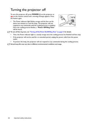 Page 4848 Important safety instructions  
Turning the projector off
To turn the projector off, press POWER   on the projector or 
 on the remote control and a warning message appears. Press 
the button again.
•  The Power indicator light flashes orange and the fans run for 
about two minutes to cool the lamp. The projector will not 
respond to any commands until the cooling process is complete. 
Once the cooling process finishes, a Power Off Ring Tone 
will be heard.
To turn off the ring tone, see Turning off...