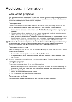 Page 5858 Important safety instructions  
Additional information
Care of the projector
Your projector needs little maintenance. The only thing you have to do on a regular basis is keep the lens 
clean. Never remove any parts of the projector except the lamp. Contact your dealer or local customer 
service center if the projector fails to operate as expected.
Cleaning the lens
Clean the lens whenever you notice dirt or dust on the surface. Before you attempt to clean the lens, 
turn the projector off, unplug the...