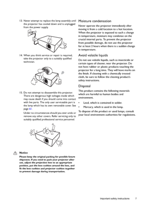 Page 7  7
  Important safety instructions
13. Never attempt to replace the lamp assembly until 
the projector has cooled down and is unplugged 
from the power supply. 
14. When you think service or repair is required, 
take the projector only to a suitably qualified 
technician.
15. Do not attempt to disassemble this projector. 
There are dangerous high voltages inside which 
may cause death if you should come into contact 
with live parts. The only user serviceable part is 
the lamp which has its own...