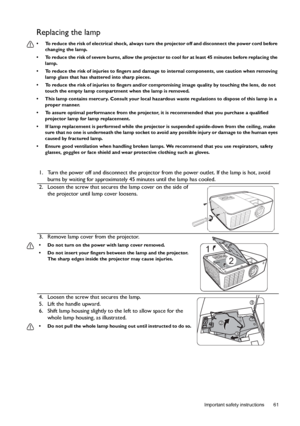 Page 61  61
  Important safety instructions
Replacing the lamp
•  To reduce the risk of electrical shock, always turn the projector off and disconnect the power cord before 
changing the lamp.
•  To reduce the risk of severe burns, allow the projector to cool for at least 45 minutes before replacing the 
lamp.
•  To reduce the risk of injuries to fingers and damage to internal components, use caution when removing 
lamp glass that has shattered into sharp pieces.
•  To reduce the risk of injuries to fingers...