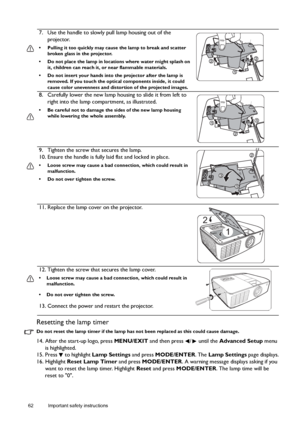 Page 6262 Important safety instructions  
Resetting the lamp timer
Do not reset the lamp timer if the lamp has not been replaced as this could cause damage.
14. After the start-up logo, press MENU/EXIT and then press  /  until the Advanced Setup menu 
is highlighted.
15. Press   to highlight Lamp Settings and press MODE/ENTER. The Lamp Settings page displays.
16. Highlight Reset Lamp Timer and press MODE/ENTER. A warning message displays asking if you 
want to reset the lamp timer. Highlight Reset and press...