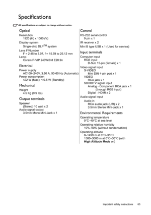 Page 65  65
  Important safety instructions
Specifications
All specifications are subject to change without notice. 
Optical
Resolution
1920 (H) x 1080 (V)
Display system
Single-chip DLP
TM system
Lens F/Number
F = 2.45 to 3.07, f = 15.78 to 25.12 mm
Lamp
Osram P-VIP 240W/0.8 E20.9n
Electrical
Power supply
AC100–240V, 3.60 A, 50-60 Hz (Automatic)
Power consumption
422 W (Max); < 0.5 W (Standby)
Mechanical
Weight
4.5 Kg (9.9 lbs)
Output terminals
Speaker
(Stereo) 10 watt x 2
Audio signal output
3.5mm Mono...