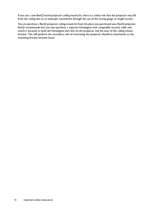 Page 1010 Important safety instructions  
If you use a non-BenQ brand projector ceiling mount kit, there is a safety risk that the projector may fall 
from the ceiling due to an improper attachment through the use of the wrong gauge or length screws.
You can purchase a BenQ projector ceiling mount kit from the place you purchased your BenQ projector. 
BenQ recommends that you also purchase a separate Kensington lock compatible security cable and 
attach it securely to both the Kensington lock slot on the...