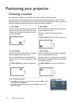 Page 1212 Positioning your projector  
Positioning your projector
Choosing a location
Your projector is designed to be installed in one of four possible installation locations.
Your room layout or personal preference will dictate which installation location you select. Take into 
consideration the size and position of your screen, the location of a suitable power outlet, as well as the 
location and distance between the projector and the rest of your equipment.
*To set the projector position:
1. Press MENU on...