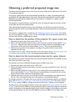 Page 13  13
  Positioning your projector
Obtaining a preferred projected image size
The distance from the projector lens to the screen, the zoom setting, and the video format each factors 
in the projected image size.
The projector should always be placed horizontally level (like flat on a table), and positioned directly 
perpendicular 90° right-angle square) to the screen. This prevents image distortion caused by angled 
projections (or projecting onto angled surfaces). If the projector is mounted on a...