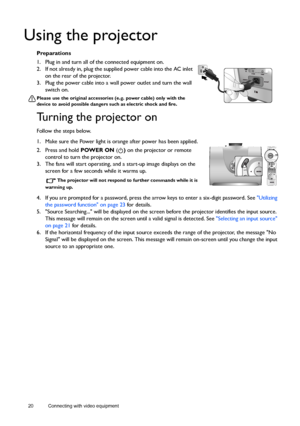 Page 2020 Connecting with video equipment  
Using the projector
Preparations
1. Plug in and turn all of the connected equipment on.
2. If not already in, plug the supplied power cable into the AC inlet 
on the rear of the projector. 
3. Plug the power cable into a wall power outlet and turn the wall 
switch on.
Please use the original accessories (e.g. power cable) only with the 
device to avoid possible dangers such as electric shock and fire.
Turning the projector on
Follow the steps below.
1. Make sure the...