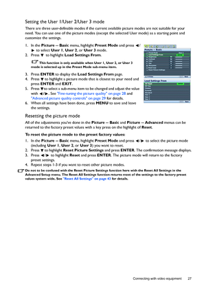 Page 27  27
  Connecting with video equipment
Setting the User 1/User 2/User 3 mode
There are three user-definable modes if the current available picture modes are not suitable for your 
need. You can use one of the picture modes (except the selected User mode) as a starting point and 
customize the settings.
1. In the Picture -- Basic menu, highlight Preset Mode and press  /
 to select User 1, User 2, or User 3 mode.
2. Press  to highlight Load Settings From.
This function is only available when User 1, User...