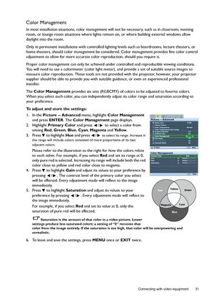 Page 31  31
  Connecting with video equipment
Color Management
In most installation situations, color management will not be necessary, such as in classroom, meeting 
room, or lounge room situations where lights remain on, or where building external windows allow 
daylight into the room. 
Only in permanent installations with controlled lighting levels such as boardrooms, lecture theaters, or 
home theaters, should color management be considered. Color management provides fine color control 
adjustment to allow...