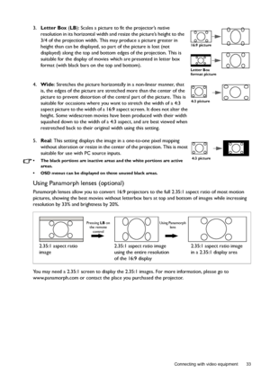 Page 33  33
  Connecting with video equipment
3.Letter Box (LB): Scales a picture to fit the projector’s native 
resolution in its horizontal width and resize the picture’s height to the 
3/4 of the projection width. This may produce a picture greater in 
height than can be displayed, so part of the picture is lost (not 
displayed) along the top and bottom edges of the projection. This is 
suitable for the display of movies which are presented in letter box 
format (with black bars on the top and bottom)....