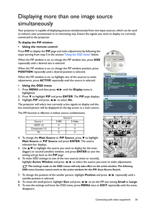 Page 35  35
  Connecting with video equipment
Displaying more than one image source 
simultaneously
Your projector is capable of displaying pictures simultaneously from two input sources, which can be used 
to enhance your presentation in an interesting way. Ensure the signals you want to display are correctly 
connected to the projector.
To display the PIP window:
•  Using the remote control
Press PIP to display the PIP page and make adjustments by following the 
steps starting from step 3 in the section Using...