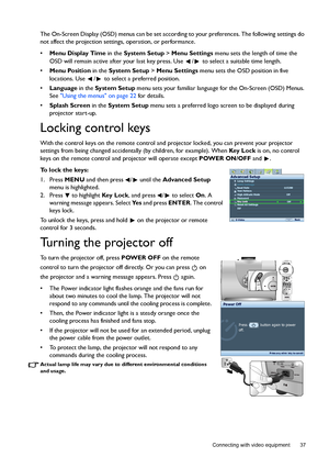 Page 37  37
  Connecting with video equipment
The On-Screen Display (OSD) menus can be set according to your preferences. The following settings do 
not affect the projection settings, operation, or performance. 
• Menu Display Time in the System Setup > Menu Settings menu sets the length of time the 
OSD will remain active after your last key press. Use  /  to select a suitable time length.
• Menu Position in the System Setup > Menu Settings menu sets the OSD position in five 
locations. Use  /  to select a...