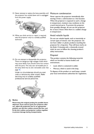 Page 5  5
  Important safety instructions
13. Never attempt to replace the lamp assembly until 
the projector has cooled down and is unplugged 
from the power supply. 
14. When you think service or repair is required, 
take the projector only to a suitably qualified 
technician.
15. Do not attempt to disassemble this projector. 
There are dangerous high voltages inside which 
may cause death if you should come into contact 
with live parts. The only user serviceable part is 
the lamp which has its own...